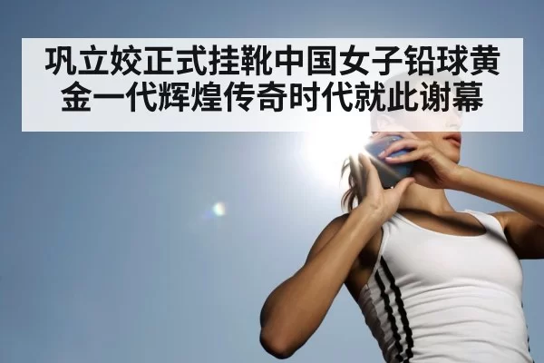 巩立姣正式挂靴中国女子铅球黄金一代辉煌传奇时代就此谢幕