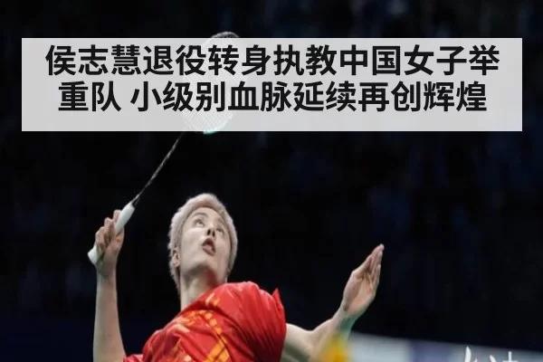 侯志慧退役转身执教中国女子举重队 小级别血脉延续再创辉煌